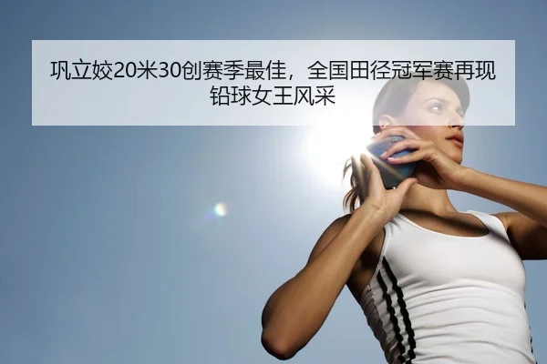 巩立姣20米30创赛季最佳，全国田径冠军赛再现铅球女王风采